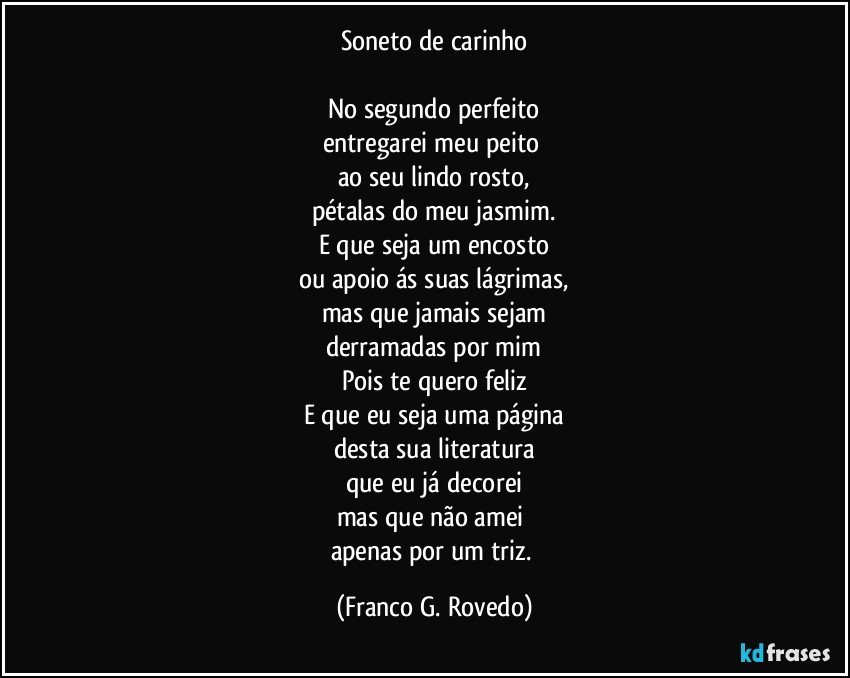 Soneto de carinho

No segundo perfeito
entregarei meu peito 
ao seu lindo rosto,
pétalas do meu jasmim.
E que seja um encosto
ou apoio ás suas lágrimas,
mas que jamais sejam
derramadas por mim
Pois te quero feliz
E que eu seja uma página
desta sua literatura
que eu já decorei
mas que não amei 
apenas por um triz. (Franco G. Rovedo)