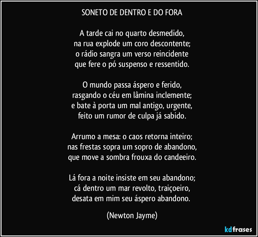 SONETO DE DENTRO E DO FORA

A tarde cai no quarto desmedido,
na rua explode um coro descontente;
o rádio sangra um verso reincidente
que fere o pó suspenso e ressentido.

O mundo passa áspero e ferido,
rasgando o céu em lâmina inclemente;
e bate à porta um mal antigo, urgente,
feito um rumor de culpa já sabido.

Arrumo a mesa: o caos retorna inteiro;
nas frestas sopra um sopro de abandono,
que move a sombra frouxa do candeeiro.

Lá fora a noite insiste em seu abandono;
cá dentro um mar revolto, traiçoeiro,
desata em mim seu áspero abandono. (Newton Jayme)