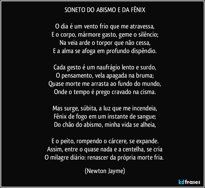 SONETO DO ABISMO E DA FÊNIX

O dia é um vento frio que me atravessa,
E o corpo, mármore gasto, geme o silêncio;
Na veia arde o torpor que não cessa,
E a alma se afoga em profundo dispêndio.

Cada gesto é um naufrágio lento e surdo,
O pensamento, vela apagada na bruma;
Quase morte me arrasta ao fundo do mundo,
Onde o tempo é prego cravado na cisma.

Mas surge, súbita, a luz que me incendeia,
Fênix de fogo em um instante de sangue;
Do chão do abismo, minha vida se alheia,

E o peito, rompendo o cárcere, se expande.
Assim, entre o quase nada e a centelha, se cria
O milagre diário: renascer da própria morte fria. (Newton Jayme)