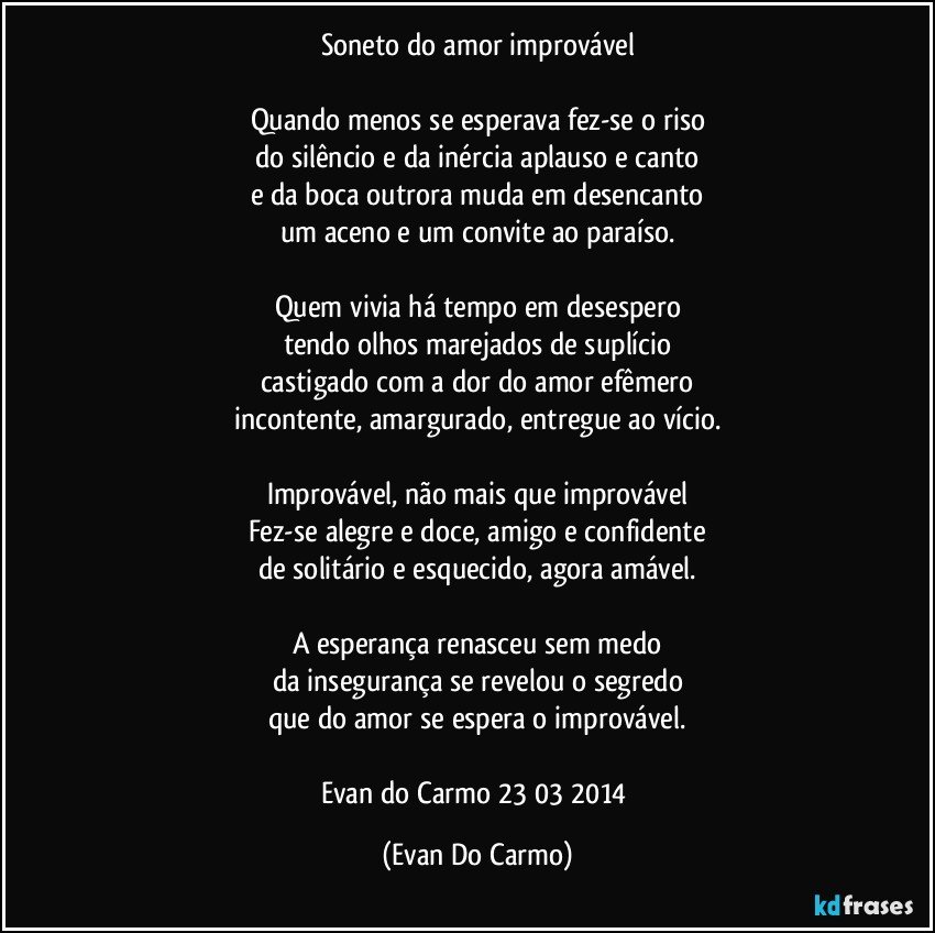 Soneto do amor improvável

Quando menos se esperava fez-se o riso
do silêncio e da inércia aplauso e canto
e da boca outrora muda em desencanto
um aceno e um convite ao paraíso.

Quem vivia há tempo em desespero
tendo olhos marejados de suplício
castigado com a dor do amor efêmero
incontente, amargurado, entregue ao vício.

Improvável, não mais que improvável
Fez-se alegre e doce, amigo e confidente
de solitário e esquecido, agora amável.

A esperança renasceu sem medo
da insegurança se revelou o segredo
que do amor se espera o improvável.

Evan do Carmo 23/03/2014 (Evan Do Carmo)