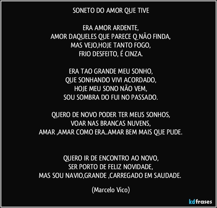 SONETO DO AMOR QUE TIVE

ERA AMOR ARDENTE,
AMOR DAQUELES QUE PARECE Q NÃO FINDA,
MAS VEJO,HOJE TANTO FOGO,
FRIO DESFEITO, É CINZA.

ERA TAO GRANDE MEU SONHO,
QUE SONHANDO VIVI ACORDADO,
HOJE MEU SONO NÃO VEM,
SOU SOMBRA DO FUI NO PASSADO.

QUERO DE NOVO PODER TER MEUS SONHOS,
VOAR NAS BRANCAS NUVENS,
AMAR ,AMAR COMO ERA..AMAR BEM MAIS QUE PUDE.


QUERO IR DE ENCONTRO AO NOVO,
SER PORTO DE FELIZ NOVIDADE,
MAS SOU NAVIO,GRANDE ,CARREGADO EM SAUDADE. (Marcelo Vico)