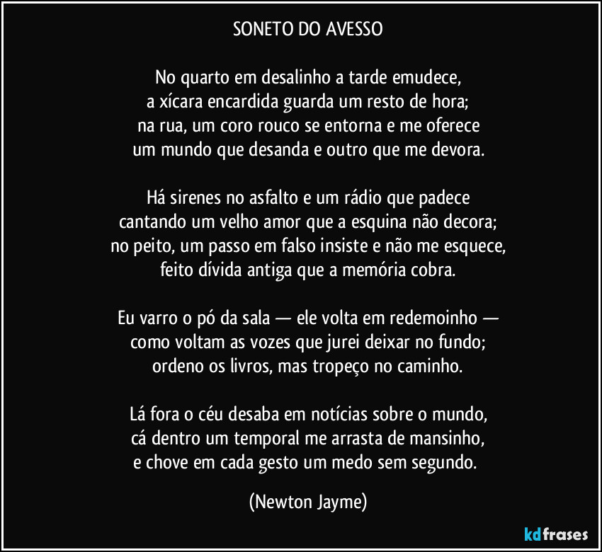 SONETO DO AVESSO

No quarto em desalinho a tarde emudece,
a xícara encardida guarda um resto de hora;
na rua, um coro rouco se entorna e me oferece
um mundo que desanda e outro que me devora.

Há sirenes no asfalto e um rádio que padece
cantando um velho amor que a esquina não decora;
no peito, um passo em falso insiste e não me esquece,
feito dívida antiga que a memória cobra.

Eu varro o pó da sala — ele volta em redemoinho —
como voltam as vozes que jurei deixar no fundo;
ordeno os livros, mas tropeço no caminho.

Lá fora o céu desaba em notícias sobre o mundo,
cá dentro um temporal me arrasta de mansinho,
e chove em cada gesto um medo sem segundo. (Newton Jayme)