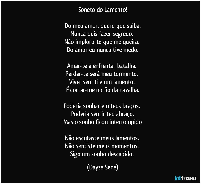 Soneto do Lamento!

Do meu amor, quero que saiba.
Nunca quis fazer segredo. 
Não imploro-te que me queira. 
Do amor eu nunca tive medo.

Amar-te é enfrentar batalha. 
Perder-te será meu tormento. 
Viver sem ti é um lamento. 
É cortar-me no fio da navalha.

Poderia sonhar em teus braços. 
Poderia sentir teu abraço.
Mas o sonho ficou interrompido

Não escutaste meus lamentos. 
Não sentiste meus momentos. 
Sigo um sonho descabido. (Dayse Sene)