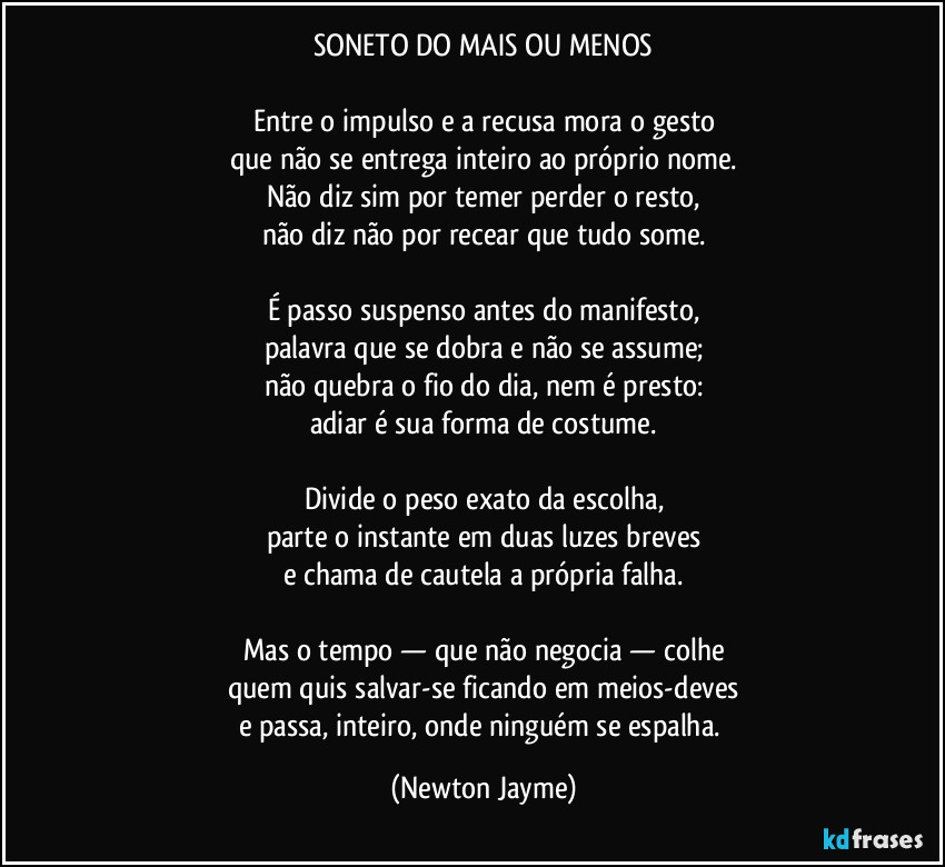 SONETO DO MAIS OU MENOS

Entre o impulso e a recusa mora o gesto
que não se entrega inteiro ao próprio nome.
Não diz sim por temer perder o resto,
não diz não por recear que tudo some.

É passo suspenso antes do manifesto,
palavra que se dobra e não se assume;
não quebra o fio do dia, nem é presto:
adiar é sua forma de costume.

Divide o peso exato da escolha,
parte o instante em duas luzes breves
e chama de cautela a própria falha.

Mas o tempo — que não negocia — colhe
quem quis salvar-se ficando em meios-deves
e passa, inteiro, onde ninguém se espalha. (Newton Jayme)