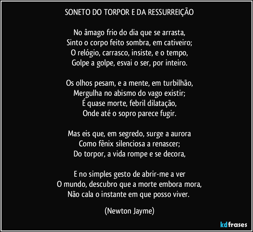 SONETO DO TORPOR E DA RESSURREIÇÃO

No âmago frio do dia que se arrasta,
Sinto o corpo feito sombra, em cativeiro;
O relógio, carrasco, insiste, e o tempo,
Golpe a golpe, esvai o ser, por inteiro.

Os olhos pesam, e a mente, em turbilhão,
Mergulha no abismo do vago existir;
É quase morte, febril dilatação,
Onde até o sopro parece fugir.

Mas eis que, em segredo, surge a aurora
Como fênix silenciosa a renascer;
Do torpor, a vida rompe e se decora,

E no simples gesto de abrir-me a ver
O mundo, descubro que a morte embora mora,
Não cala o instante em que posso viver. (Newton Jayme)