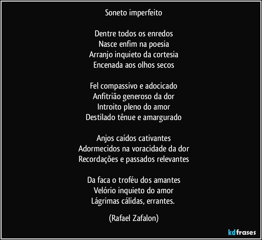 Soneto imperfeito

Dentre todos os enredos
Nasce enfim na poesia
Arranjo inquieto da cortesia
Encenada aos olhos secos

Fel compassivo e adocicado
Anfitrião generoso da dor
Introito pleno do amor
Destilado tênue e amargurado

Anjos caídos cativantes
Adormecidos na voracidade da dor
Recordações e passados relevantes

Da faca o troféu dos amantes
Velório inquieto do amor
Lágrimas cálidas, errantes. (Rafael Zafalon)