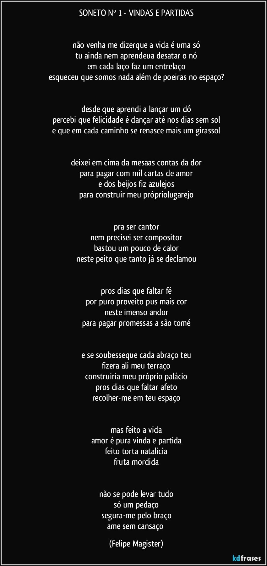 SONETO Nº 1 - VINDAS E PARTIDAS


não venha me dizerque a vida é uma só
tu ainda nem aprendeua desatar o nó
em cada laço faz um entrelaço
esqueceu que somos nada além de poeiras no espaço?


desde que aprendi a lançar um dó
percebi que felicidade é dançar até nos dias sem sol
e que em cada caminho se renasce mais um girassol


deixei em cima da mesaas contas da dor
para pagar com mil cartas de amor
e dos beijos fiz azulejos
para construir meu própriolugarejo


pra ser cantor
nem precisei ser compositor
bastou um pouco de calor
neste peito que tanto já se declamou


pros dias que faltar fé
por puro proveito pus mais cor
neste imenso andor
para pagar promessas a são tomé


e se soubesseque cada abraço teu
fizera ali meu terraço
construiria meu próprio palácio
pros dias que faltar afeto
recolher-me em teu espaço


mas feito a vida
amor é pura vinda e partida
feito torta natalícia
fruta mordida


não se pode levar tudo
só um pedaço
segura-me pelo braço
ame sem cansaço (Felipe Magister)