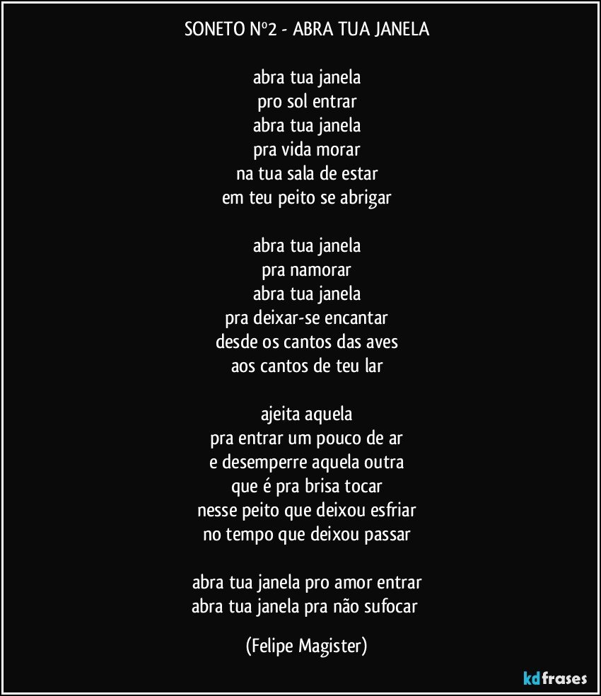 SONETO Nº2 - ABRA TUA JANELA

abra tua janela
pro sol entrar
abra tua janela
pra vida morar
na tua sala de estar
em teu peito se abrigar

abra tua janela
pra namorar
abra tua janela
pra deixar-se encantar
desde os cantos das aves
aos cantos de teu lar

ajeita aquela
pra entrar um pouco de ar
e desemperre aquela outra
que é pra brisa tocar
nesse peito que deixou esfriar
no tempo que deixou passar

abra tua janela pro amor entrar
abra tua janela pra não sufocar (Felipe Magister)