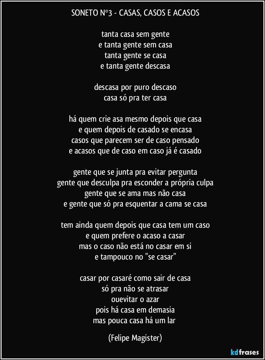 SONETO Nº3 - CASAS, CASOS E ACASOS

tanta casa sem gente
e tanta gente sem casa
tanta gente se casa
e tanta gente descasa

descasa por puro descaso
casa só pra ter casa

há quem crie asa mesmo depois que casa
e quem depois de casado se encasa
casos que parecem ser de caso pensado
e acasos que de caso em caso já é casado

gente que se junta pra evitar pergunta
gente que desculpa pra esconder a própria culpa
gente que se ama mas não casa
e gente que só pra esquentar a cama se casa

tem ainda quem depois que casa tem um caso
e quem prefere o acaso a casar
mas o caso não está no casar em si
e tampouco no "se casar"

casar por casaré como sair de casa
só pra não se atrasar
ouevitar o azar
pois há casa em demasia
mas pouca casa há um lar (Felipe Magister)