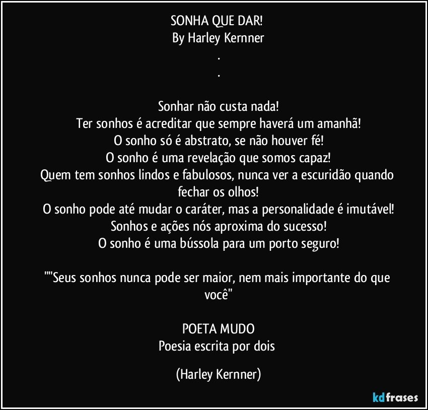 SONHA QUE DAR! 
By Harley Kernner
.
.

Sonhar não custa nada!
Ter sonhos é acreditar que sempre haverá um amanhã!
O sonho só é abstrato, se não houver fé!
O sonho é uma revelação que somos capaz!
Quem tem sonhos lindos e fabulosos, nunca ver a escuridão quando fechar os olhos!
O sonho pode até mudar o caráter, mas a personalidade é imutável!
Sonhos e ações nós aproxima do sucesso!
O sonho é uma bússola para um porto seguro!

""Seus sonhos nunca pode ser maior, nem mais importante do que você"

POETA MUDO
Poesia escrita por dois (Harley Kernner)