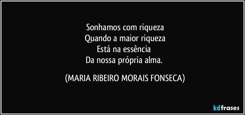 Sonhamos com riqueza
Quando a maior riqueza
Está na essência 
Da nossa própria alma. (MARIA RIBEIRO MORAIS FONSECA)