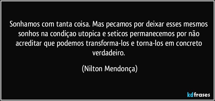 Sonhamos com tanta coisa. Mas pecamos por deixar esses mesmos sonhos na condiçao utopica e seticos permanecemos por não acreditar que podemos transforma-los e torna-los em concreto verdadeiro. (Nilton Mendonça)