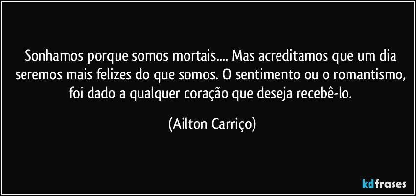 Sonhamos porque somos mortais... Mas acreditamos que um dia seremos mais felizes do que somos. O sentimento ou o romantismo, foi dado a qualquer coração que deseja recebê-lo. (Ailton Carriço)