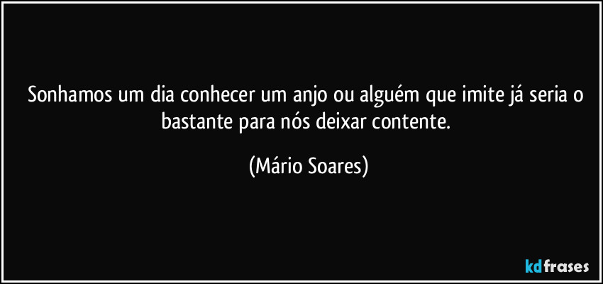 Sonhamos um dia conhecer um anjo ou alguém que imite já seria o bastante para nós deixar contente. (Mário Soares)