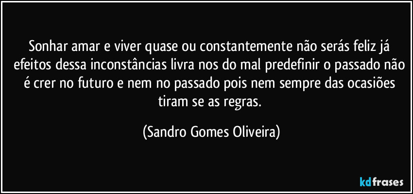 Sonhar amar e viver quase ou constantemente não serás feliz já efeitos dessa inconstâncias livra nos do mal predefinir o passado não é crer no futuro e nem no passado pois nem sempre das ocasiões tiram se as regras. (Sandro Gomes Oliveira)