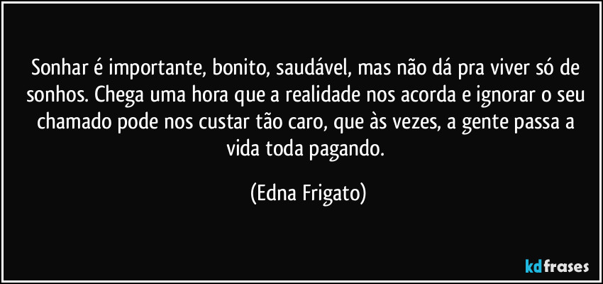 Sonhar é importante, bonito, saudável, mas não dá pra viver só de sonhos. Chega uma hora que a realidade nos acorda e ignorar o seu chamado pode nos custar tão caro, que às vezes, a gente passa a vida toda pagando. (Edna Frigato)