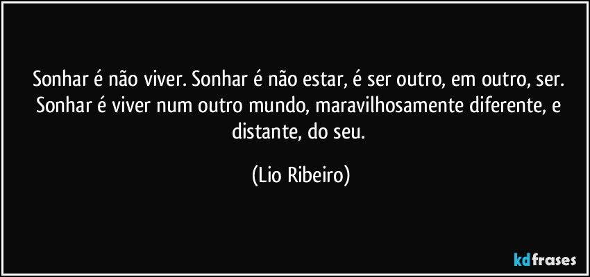 Sonhar é não viver. Sonhar é não estar, é ser outro, em outro, ser. Sonhar é viver num outro mundo, maravilhosamente diferente, e distante, do seu. (Lio Ribeiro)