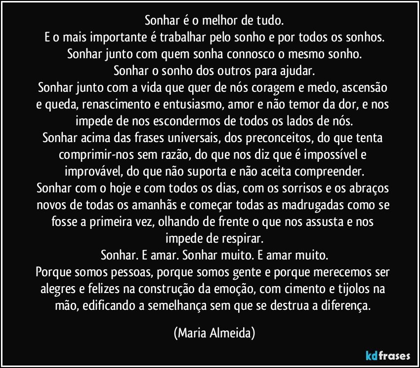 Sonhar é o melhor de tudo.
E o mais importante é trabalhar pelo sonho e por todos os sonhos.
Sonhar junto com quem sonha connosco o mesmo sonho.
Sonhar o sonho dos outros para ajudar.
Sonhar junto com a vida que quer de nós coragem e medo, ascensão e queda, renascimento e entusiasmo, amor e não temor da dor, e nos impede de nos escondermos de todos os lados de nós.
Sonhar acima das frases universais, dos preconceitos, do que tenta comprimir-nos sem razão, do que nos diz que é impossível e improvável, do que não suporta e não aceita compreender.
Sonhar com o hoje e com todos os dias, com os sorrisos e os abraços novos de todas os amanhãs e começar todas as madrugadas como se fosse a primeira vez, olhando de frente o que nos assusta e nos impede de respirar.
Sonhar. E amar. Sonhar muito. E amar muito.
Porque somos pessoas, porque somos gente e porque merecemos ser alegres e felizes na construção da emoção, com cimento e tijolos na mão, edificando a semelhança sem que se destrua a diferença. (Maria Almeida)