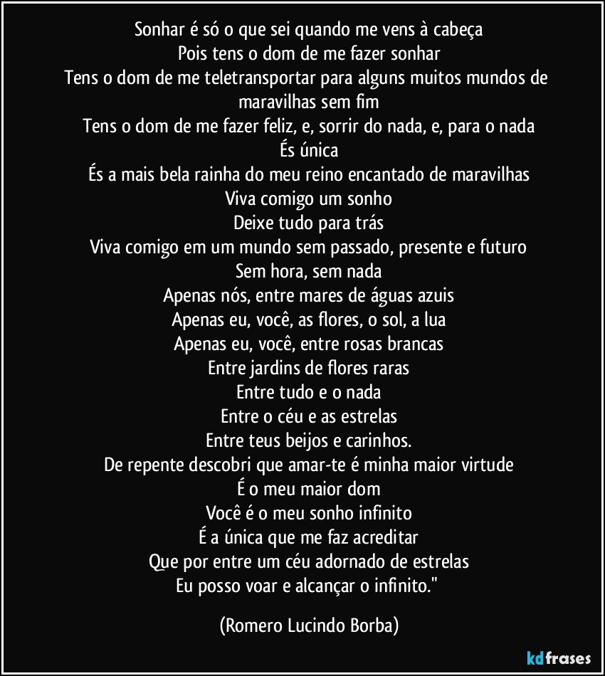 Sonhar é só o que sei quando me vens à cabeça
Pois tens o dom de me fazer sonhar
Tens o dom de me teletransportar para alguns muitos mundos de maravilhas sem fim
Tens o dom de me fazer feliz, e, sorrir do nada, e, para o nada
És única
És a mais bela rainha do meu reino encantado de maravilhas
Viva comigo um sonho
Deixe tudo para trás
Viva comigo em um mundo sem passado, presente e futuro
Sem hora, sem nada
Apenas nós, entre mares de águas azuis
Apenas eu, você, as flores, o sol, a lua
Apenas eu, você, entre rosas brancas
Entre jardins de flores raras
Entre tudo e o nada
Entre o céu e as estrelas
Entre teus beijos e carinhos.
De repente descobri que amar-te é minha maior virtude
É o meu maior dom
Você é o meu sonho infinito
É a única que me faz acreditar
Que por entre um céu adornado de estrelas
Eu posso voar e alcançar o infinito." (Romero Lucindo Borba)