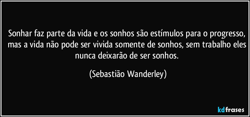 Sonhar faz parte da vida e os sonhos são estímulos para o progresso, mas a vida não pode ser vivida somente de sonhos, sem trabalho eles nunca deixarão de ser sonhos. (Sebastião Wanderley)