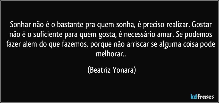 Sonhar não é o bastante pra quem sonha, é preciso realizar. Gostar não é o suficiente para quem gosta, é necessário amar. Se podemos fazer alem do que fazemos, porque não arriscar se alguma coisa pode melhorar.. (Beatriz Yonara)