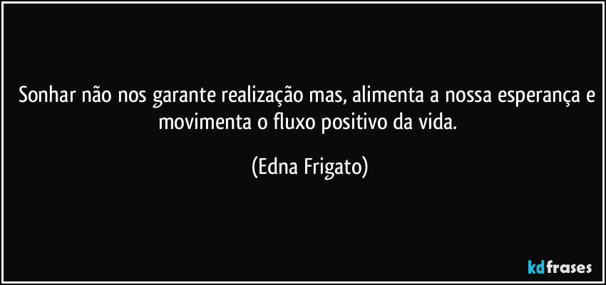 Sonhar não nos garante realização mas, alimenta a nossa esperança e movimenta o fluxo positivo da vida. (Edna Frigato)