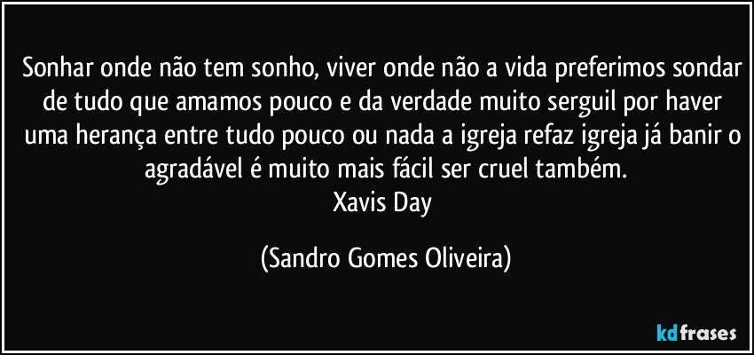 Sonhar onde não tem sonho, viver onde não a vida preferimos sondar de tudo que amamos pouco e da verdade muito serguil por haver uma herança entre tudo pouco ou nada a igreja refaz igreja já banir o agradável é muito mais fácil ser cruel também.
Xavis Day (Sandro Gomes Oliveira)