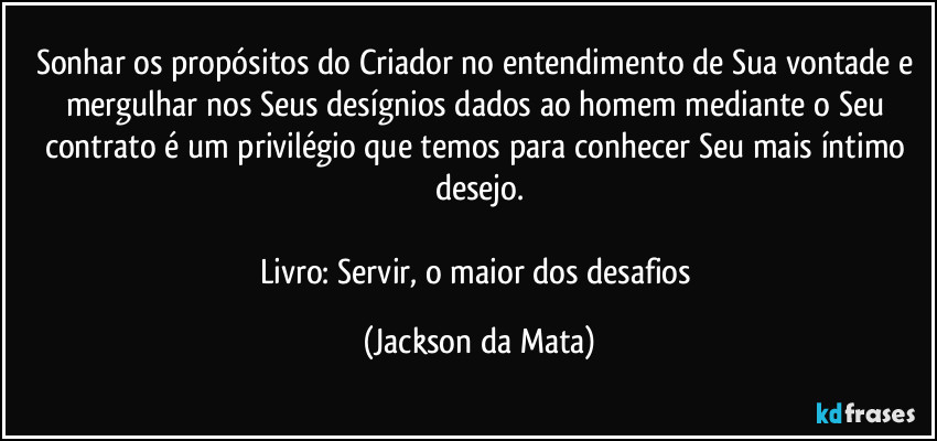 Sonhar os propósitos do Criador no entendimento de Sua vontade e mergulhar nos Seus desígnios dados ao homem mediante o Seu contrato é um privilégio que temos para conhecer Seu mais íntimo desejo.

Livro: Servir, o maior dos desafios (Jackson da Mata)