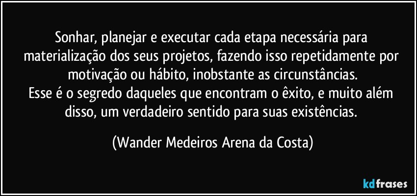 Sonhar, planejar e executar cada etapa necessária para materialização dos seus projetos, fazendo isso repetidamente por motivação ou hábito, inobstante as circunstâncias.
Esse é o segredo daqueles que encontram o êxito, e muito além disso, um verdadeiro sentido para suas existências. (Wander Medeiros Arena da Costa)