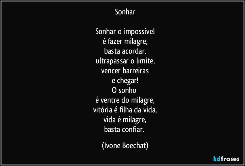 Sonhar

Sonhar o impossível
é fazer milagre,
basta acordar,
ultrapassar o limite,
vencer barreiras
e chegar!
O sonho 
é ventre do milagre,
vitória é filha da vida,
vida é milagre,
basta confiar. (Ivone Boechat)