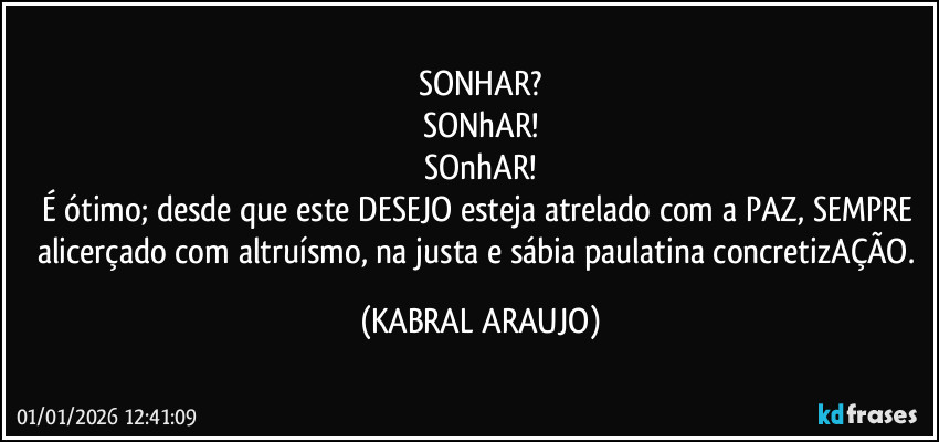 SONHAR?
SONhAR!
SOnhAR!
É ótimo; desde que este DESEJO esteja atrelado com a PAZ, SEMPRE alicerçado com altruísmo, na justa e sábia paulatina concretizAÇÃO. (KABRAL ARAUJO)