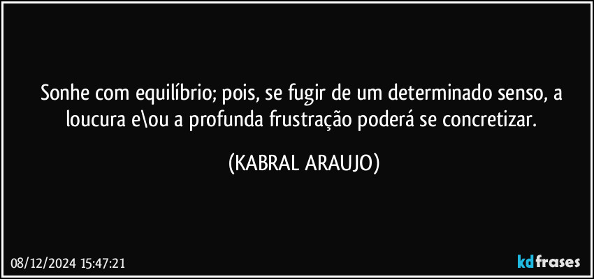 Sonhe com equilíbrio; pois, se fugir de um determinado senso, a loucura e\ou a profunda frustração poderá se concretizar. (KABRAL ARAUJO)