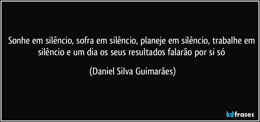 Sonhe em silêncio, sofra em silêncio, planeje em silêncio, trabalhe em silêncio e um dia os seus resultados falarão por si só (Daniel Silva Guimarães)