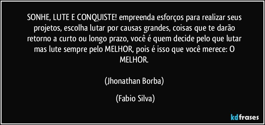 SONHE, LUTE E CONQUISTE! empreenda esforços para realizar seus projetos, escolha lutar por causas grandes, coisas que te darão retorno a curto ou longo prazo, você é quem decide pelo que lutar mas lute sempre pelo MELHOR, pois é isso que você merece: O MELHOR. 

(Jhonathan Borba) (Fabio Silva)