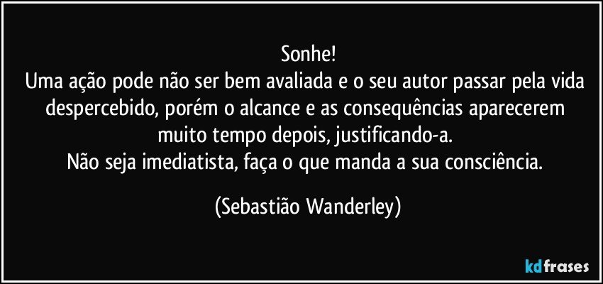 Sonhe!
Uma ação pode não ser bem avaliada e o seu autor passar pela vida despercebido, porém o alcance e as  consequências aparecerem muito tempo depois, justificando-a. 
Não seja imediatista, faça o que manda a sua consciência. (Sebastião Wanderley)