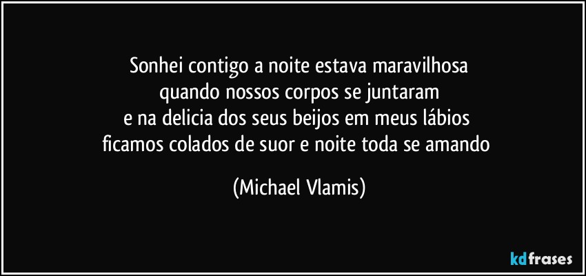 Sonhei contigo a noite estava maravilhosa
quando nossos corpos se juntaram
e na delicia dos seus beijos em meus lábios 
ficamos colados de suor e noite toda se amando (Michael Vlamis)