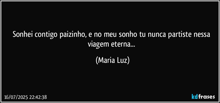 Sonhei contigo paizinho, e no meu sonho tu nunca partiste nessa viagem eterna... (Maria Luz)