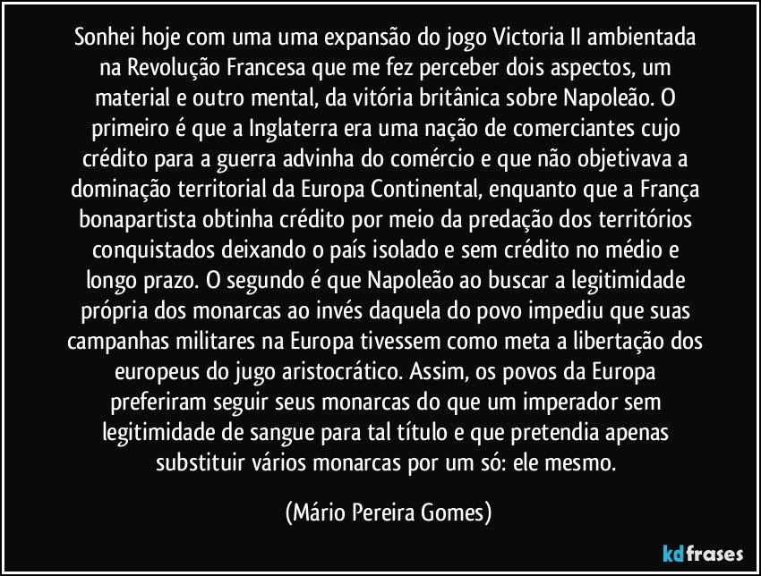 Sonhei hoje com uma uma expansão do jogo Victoria II ambientada na Revolução Francesa que me fez perceber dois aspectos, um material e outro mental, da vitória britânica sobre Napoleão. O primeiro é que a Inglaterra era uma nação de comerciantes cujo crédito para a guerra advinha do comércio e que não objetivava a dominação territorial da Europa Continental, enquanto que a França bonapartista obtinha crédito por meio da predação dos territórios conquistados deixando o país isolado e sem crédito no médio e longo prazo. O segundo é que Napoleão ao buscar a legitimidade própria dos monarcas ao invés daquela do povo impediu que suas campanhas militares na Europa tivessem como meta a libertação dos europeus do jugo aristocrático. Assim, os povos da Europa preferiram seguir seus monarcas do que um imperador sem legitimidade de sangue para tal título e que pretendia apenas substituir vários monarcas por um só: ele mesmo. (Mário Pereira Gomes)