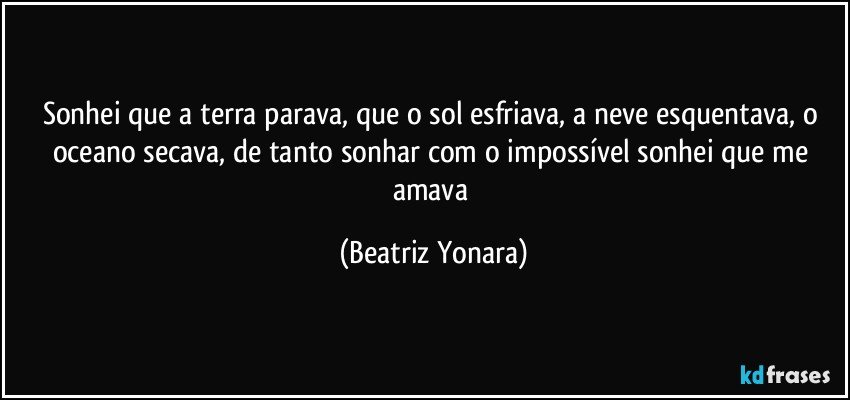 Sonhei que a terra parava, que o sol esfriava, a neve esquentava, o oceano secava, de tanto sonhar com o impossível sonhei que me amava (Beatriz Yonara)