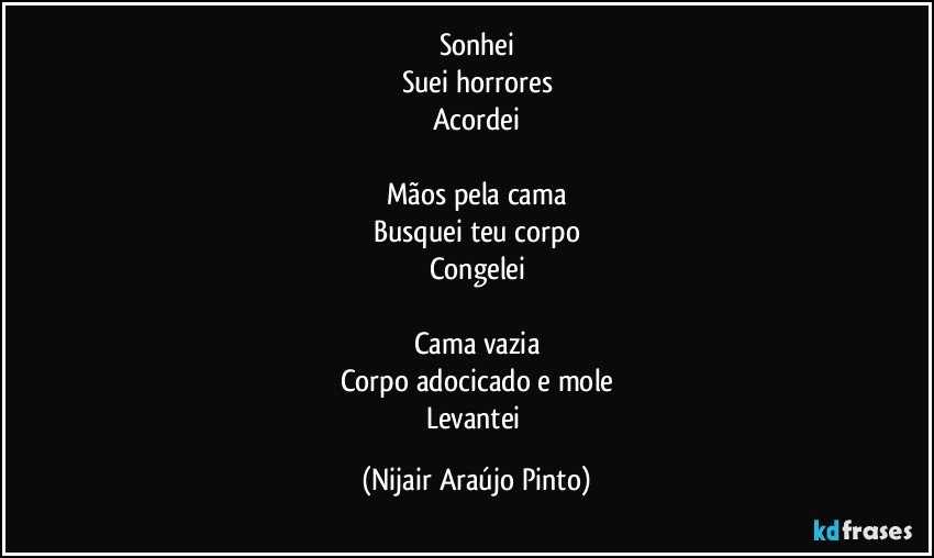 Sonhei
Suei horrores
Acordei

Mãos pela cama
Busquei teu corpo
Congelei

Cama vazia
Corpo adocicado e mole
Levantei (Nijair Araújo Pinto)