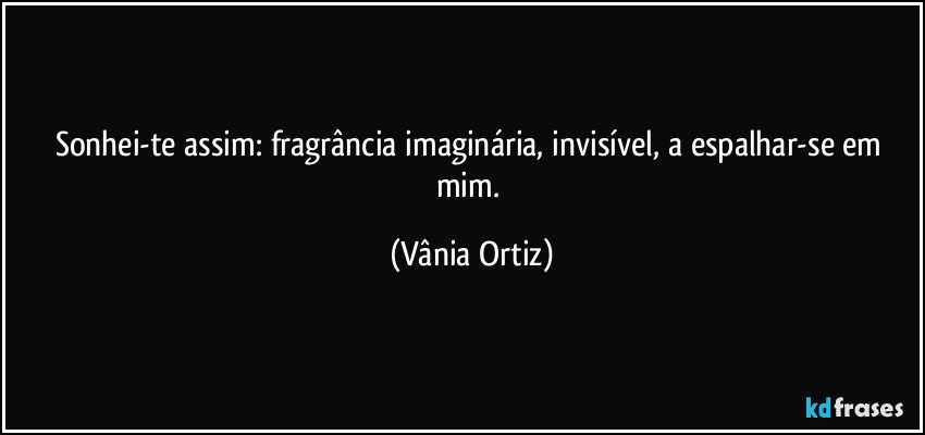 Sonhei-te assim: fragrância imaginária, invisível, a espalhar-se em mim. (Vânia Ortiz)