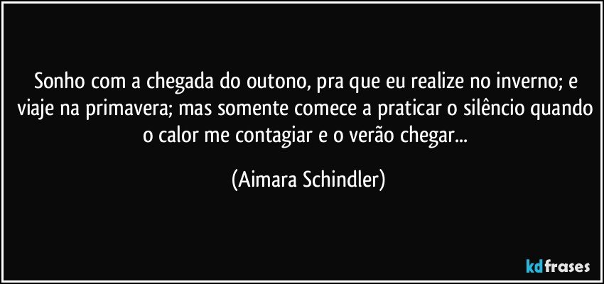 Sonho com a chegada do outono, pra que eu realize no inverno; e viaje na primavera; mas somente comece a praticar o silêncio quando o calor me contagiar e o verão chegar... (Aimara Schindler)