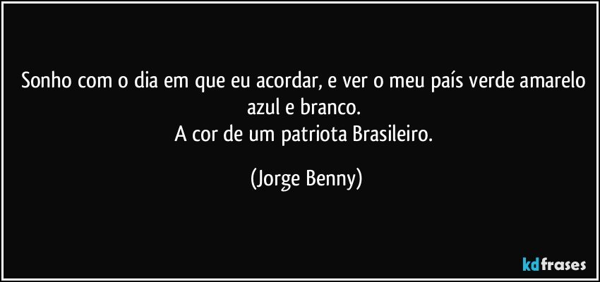 Sonho com o dia em que eu  acordar, e ver o meu país verde amarelo azul e branco. 
A cor de um patriota Brasileiro. (Jorge Benny)