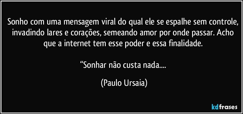 Sonho com uma mensagem viral do qual ele se espalhe sem controle, invadindo lares e corações, semeando amor por onde passar. Acho que a internet tem esse poder e essa finalidade. 

“Sonhar não custa nada... (Paulo Ursaia)