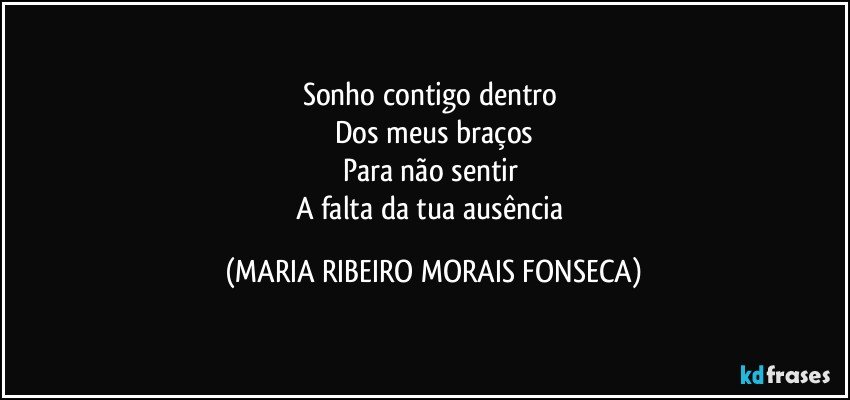 Sonho contigo dentro 
Dos meus braços
Para não sentir 
A falta da tua ausência (MARIA RIBEIRO MORAIS FONSECA)