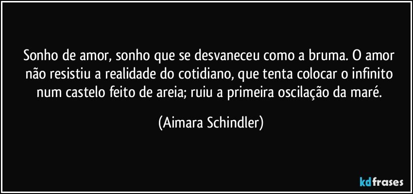 Sonho de amor, sonho que se desvaneceu como a bruma. O amor não resistiu a realidade do cotidiano, que tenta colocar o infinito num castelo feito de areia; ruiu a primeira oscilação da maré. (Aimara Schindler)