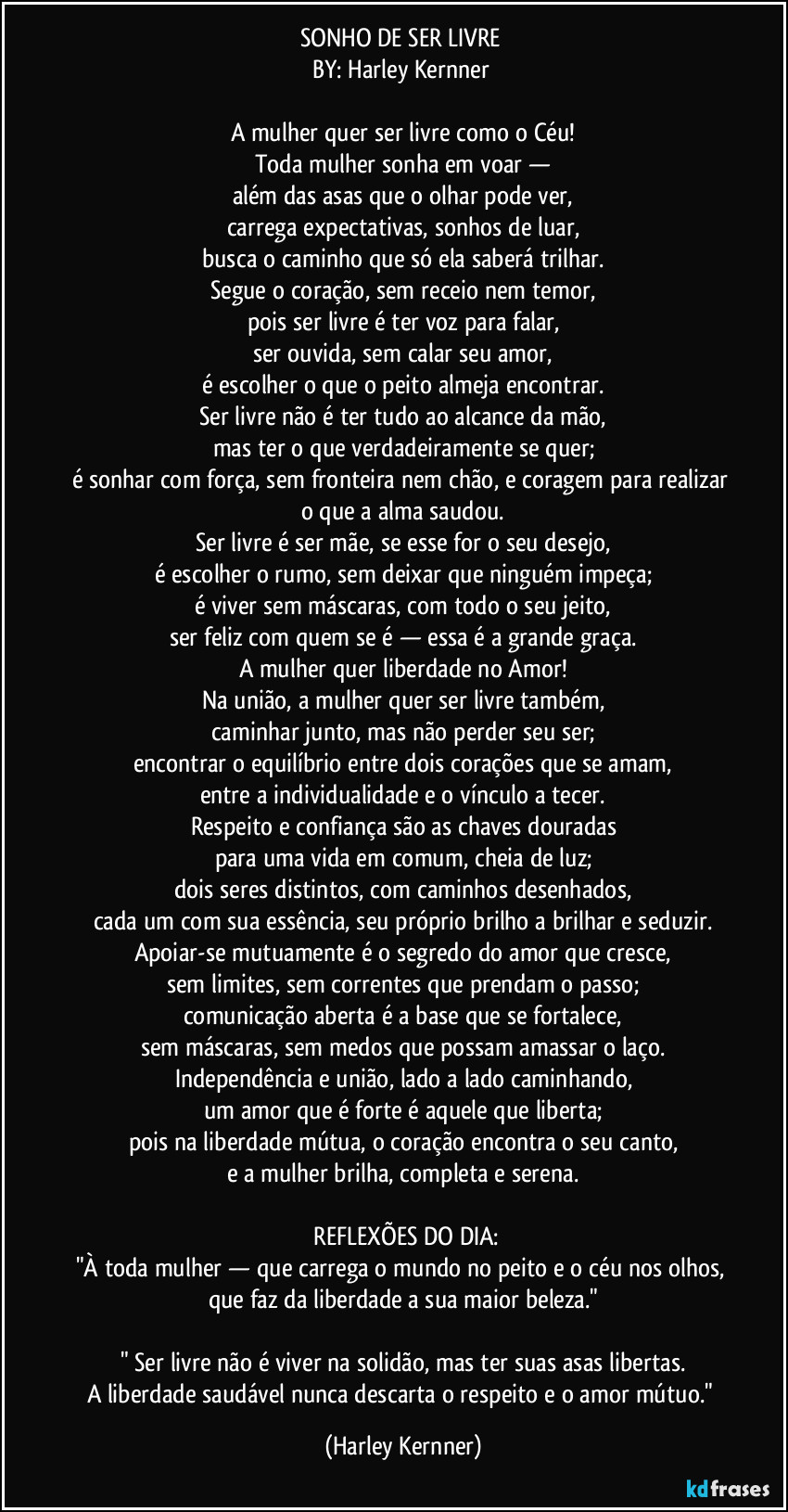 SONHO DE SER LIVRE
BY: Harley Kernner
A mulher quer ser livre como o Céu!
Toda mulher sonha em voar —
além das asas que o olhar pode ver,
carrega expectativas, sonhos de luar,
busca o caminho que só ela saberá trilhar.
Segue o coração, sem receio nem temor,
pois ser livre é ter voz para falar,
ser ouvida, sem calar seu amor,
é escolher o que o peito almeja encontrar.
Ser livre não é ter tudo ao alcance da mão,
mas ter o que verdadeiramente se quer;
é sonhar com força, sem fronteira nem chão, e coragem para realizar o que a alma saudou.
Ser livre é ser mãe, se esse for o seu desejo,
é escolher o rumo, sem deixar que ninguém impeça;
é viver sem máscaras, com todo o seu jeito,
ser feliz com quem se é — essa é a grande graça.
A mulher quer liberdade no Amor!
Na união, a mulher quer ser livre também,
caminhar junto, mas não perder seu ser;
encontrar o equilíbrio entre dois corações que se amam,
entre a individualidade e o vínculo a tecer.
Respeito e confiança são as chaves douradas
para uma vida em comum, cheia de luz;
dois seres distintos, com caminhos desenhados,
cada um com sua essência, seu próprio brilho a brilhar e seduzir.
Apoiar-se mutuamente é o segredo do amor que cresce,
sem limites, sem correntes que prendam o passo;
comunicação aberta é a base que se fortalece,
sem máscaras, sem medos que possam amassar o laço.
Independência e união, lado a lado caminhando,
um amor que é forte é aquele que liberta;
pois na liberdade mútua, o coração encontra o seu canto,
e a mulher brilha, completa e serena.
REFLEXÕES DO DIA:
"À toda mulher — que carrega o mundo no peito e o céu nos olhos, que faz da liberdade a sua maior beleza."
" Ser livre não é viver na solidão, mas ter suas asas libertas.
A liberdade saudável nunca descarta o respeito e o amor mútuo." (Harley Kernner)