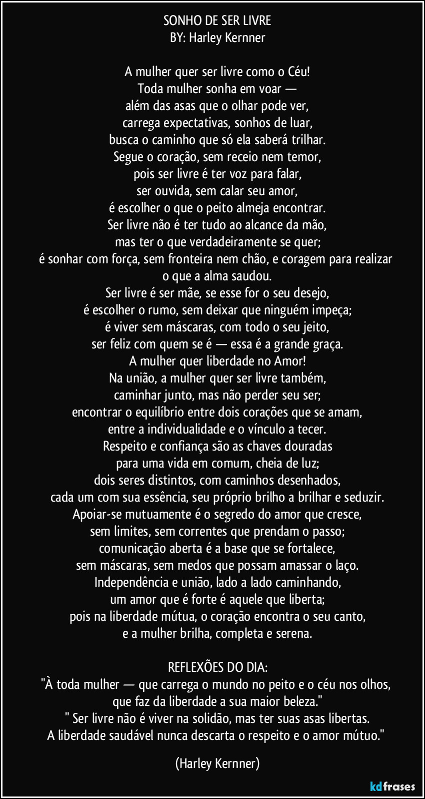 SONHO DE SER LIVRE
BY: Harley Kernner

A mulher quer ser livre como o Céu!
Toda mulher sonha em voar —
além das asas que o olhar pode ver,
carrega expectativas, sonhos de luar,
busca o caminho que só ela saberá trilhar.
Segue o coração, sem receio nem temor,
pois ser livre é ter voz para falar,
ser ouvida, sem calar seu amor,
é escolher o que o peito almeja encontrar.
Ser livre não é ter tudo ao alcance da mão,
mas ter o que verdadeiramente se quer;
é sonhar com força, sem fronteira nem chão, e coragem para realizar o que a alma saudou.
Ser livre é ser mãe, se esse for o seu desejo,
é escolher o rumo, sem deixar que ninguém impeça;
é viver sem máscaras, com todo o seu jeito,
ser feliz com quem se é — essa é a grande graça.
A mulher quer liberdade no Amor!
Na união, a mulher quer ser livre também,
caminhar junto, mas não perder seu ser;
encontrar o equilíbrio entre dois corações que se amam,
entre a individualidade e o vínculo a tecer.
Respeito e confiança são as chaves douradas
para uma vida em comum, cheia de luz;
dois seres distintos, com caminhos desenhados,
cada um com sua essência, seu próprio brilho a brilhar e seduzir.
Apoiar-se mutuamente é o segredo do amor que cresce,
sem limites, sem correntes que prendam o passo;
comunicação aberta é a base que se fortalece,
sem máscaras, sem medos que possam amassar o laço.
Independência e união, lado a lado caminhando,
um amor que é forte é aquele que liberta;
pois na liberdade mútua, o coração encontra o seu canto,
e a mulher brilha, completa e serena.

REFLEXÕES DO DIA:
"À toda mulher — que carrega o mundo no peito e o céu nos olhos, que faz da liberdade a sua maior beleza."
" Ser livre não é viver na solidão, mas ter suas asas libertas.
A liberdade saudável nunca descarta o respeito e o amor mútuo." (Harley Kernner)