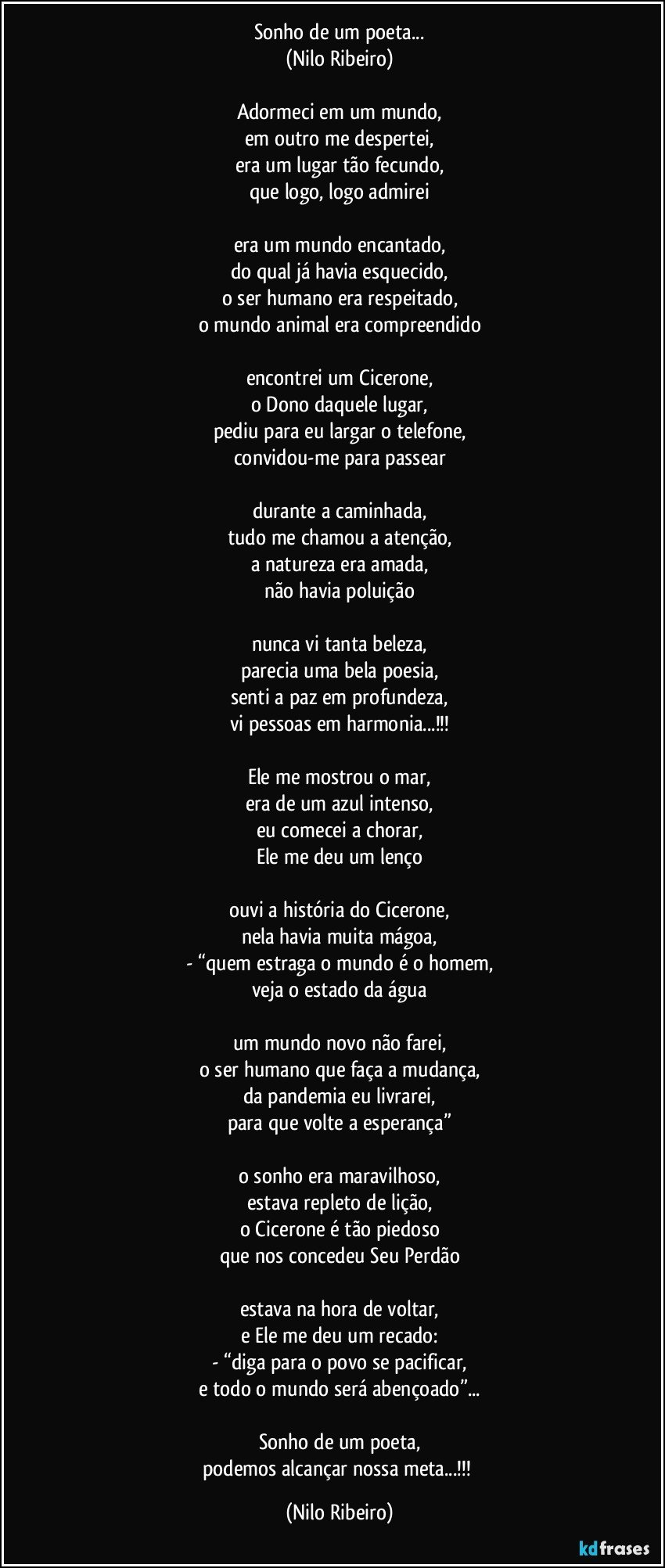 Sonho de um poeta...
(Nilo Ribeiro)

Adormeci em um mundo,
em outro me despertei,
era um lugar tão fecundo,
que logo, logo admirei

era um mundo encantado,
do qual já havia esquecido,
o ser humano era respeitado,
o mundo animal era compreendido

encontrei um Cicerone,
o Dono daquele lugar,
pediu para eu largar o telefone,
convidou-me para passear

durante a caminhada,
tudo me chamou a atenção,
a natureza era amada,
não havia poluição

nunca vi tanta beleza,
parecia uma bela poesia,
senti a paz em profundeza,
vi pessoas em harmonia...!!!

Ele me mostrou o mar,
era de um azul intenso,
eu comecei a chorar,
Ele me deu um lenço

ouvi a história do Cicerone,
nela havia muita mágoa,
- “quem estraga o mundo é o homem,
veja o estado da água

um mundo novo não farei,
o ser humano que faça a mudança,
da pandemia eu livrarei,
para que volte a esperança”

o sonho era maravilhoso,
estava repleto de lição,
o Cicerone é tão piedoso
que nos concedeu Seu Perdão

estava na hora de voltar,
e Ele me deu um recado:
- “diga para o povo se pacificar,
e todo o mundo será abençoado”...

Sonho de um poeta,
podemos alcançar nossa meta...!!! (Nilo Ribeiro)