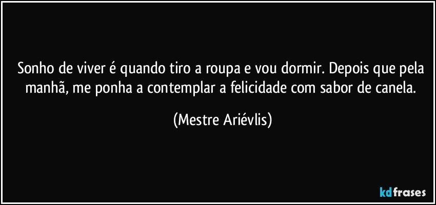 Sonho de viver é quando tiro a roupa e vou dormir. Depois que pela manhã, me ponha a contemplar a felicidade com sabor de canela. (Mestre Ariévlis)